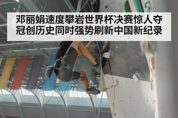 邓丽娟速度攀岩世界杯决赛惊人夺冠创历史同时强势刷新中国新纪录