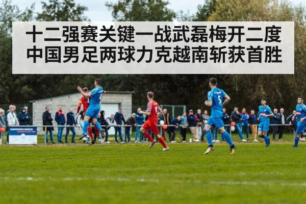 十二强赛关键一战武磊梅开二度中国男足两球力克越南斩获首胜